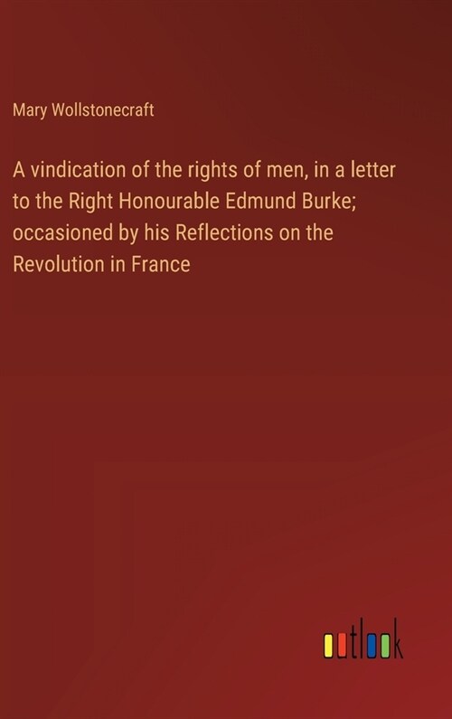 A vindication of the rights of men, in a letter to the Right Honourable Edmund Burke; occasioned by his Reflections on the Revolution in France (Hardcover)