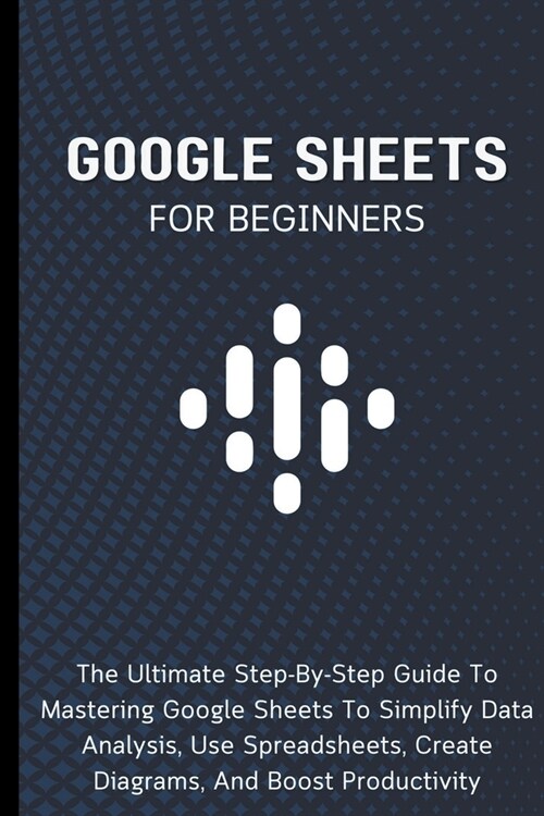 Google Sheets For Beginners: The Ultimate Step-By-Step Guide To Mastering Google Sheets To Simplify Data Analysis, Use Spreadsheets, Create Diagram (Paperback)