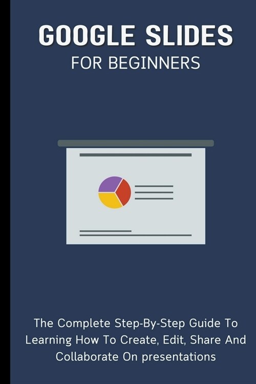 Google Slides For Beginners: The Complete Step-By-Step Guide To Learning How To Create, Edit, Share And Collaborate On Presentations (Paperback)