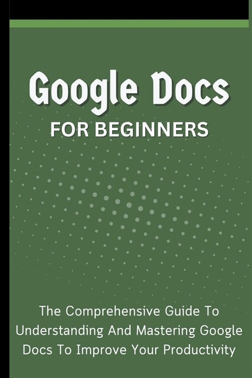 Google Docs For Beginners: The Comprehensive Guide To Understanding And Mastering Google Docs To Improve Your Productivity (Paperback)