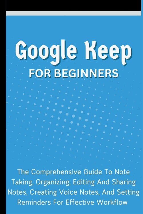 Google Keep For Beginners: The Comprehensive Guide To Note Taking, Organizing, Editing And Sharing Notes, Creating Voice Notes, And Setting Remin (Paperback)