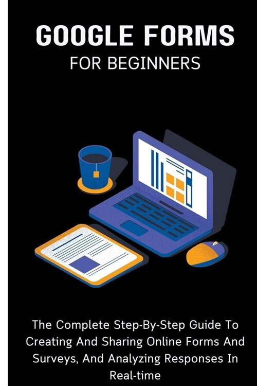 Google Forms For Beginners: The Complete Step-By-Step Guide To Creating And Sharing Online Forms And Surveys, And Analyzing Responses In Real-time (Paperback)