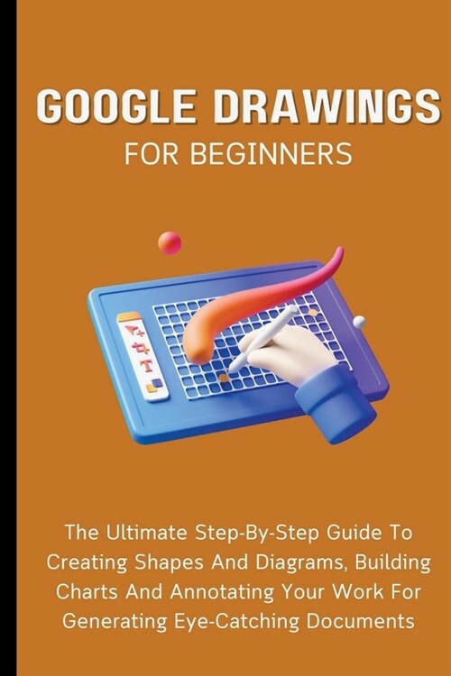 Google Drawings For Beginners: The Ultimate Step-By-Step Guide To Creating Shapes And Diagrams, Building Charts And Annotating Your Work For Generati (Paperback)