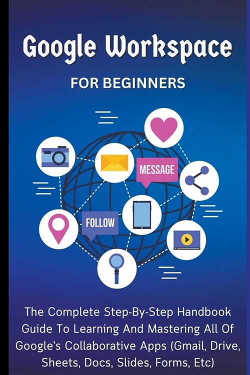 Google Workspace For Beginners: The Complete Step-By-Step Handbook Guide To Learning And Mastering All Of Googles Collaborative Apps (Gmail, Drive, S (Paperback)
