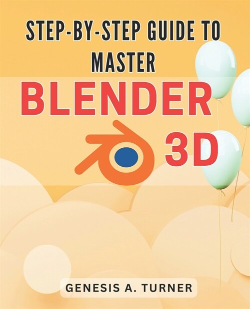 Step-by-Step Guide to Master Blender 3D: The Ultimate Handbook for Learning Blender 3D: A Comprehensive Step-by-Step Tutorial for Beginners and Beyond (Paperback)
