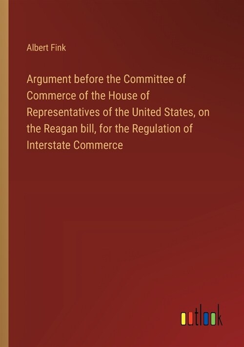 Argument before the Committee of Commerce of the House of Representatives of the United States, on the Reagan bill, for the Regulation of Interstate C (Paperback)