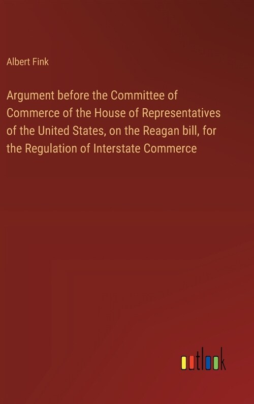 Argument before the Committee of Commerce of the House of Representatives of the United States, on the Reagan bill, for the Regulation of Interstate C (Hardcover)