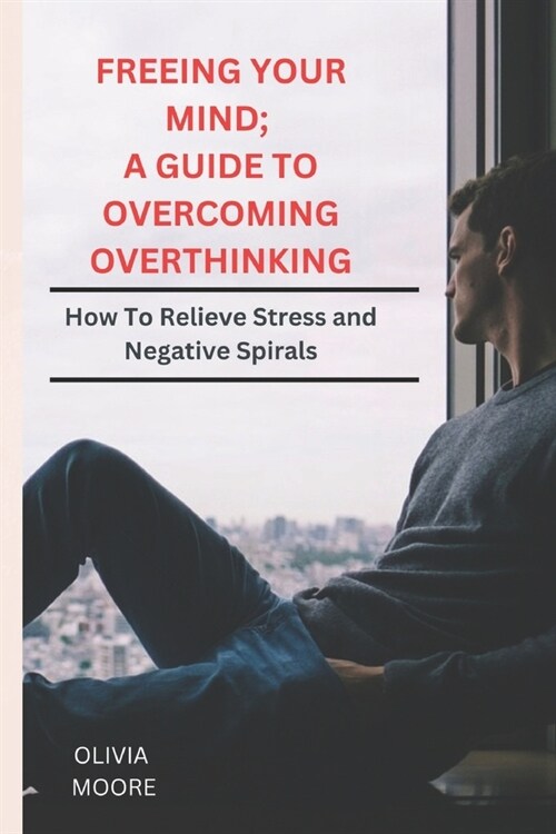 Freeing Your Mind; A Guide to Overcoming Overthinking: How To Relieve Stress and Negative Spirals (Paperback)