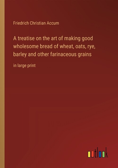 A treatise on the art of making good wholesome bread of wheat, oats, rye, barley and other farinaceous grains: in large print (Paperback)