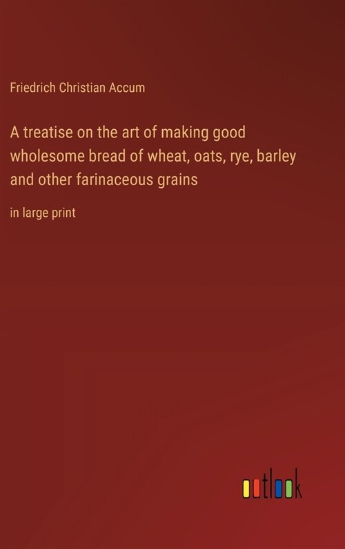 A treatise on the art of making good wholesome bread of wheat, oats, rye, barley and other farinaceous grains: in large print (Hardcover)