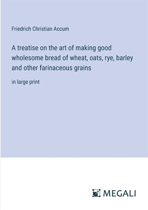 A treatise on the art of making good wholesome bread of wheat, oats, rye, barley and other farinaceous grains: in large print (Paperback)