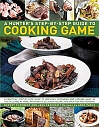 A Hunters Step-by-Step Guide to Cooking Game : A Practical Step-by-Step Guide to Dressing, Preparing and Cooking Game, in the Field and at Home, with (Hardcover)