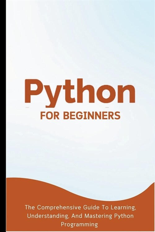 Python For Beginners: The Comprehensive Guide To Learning, Understanding, And Mastering Python Programming (Paperback)