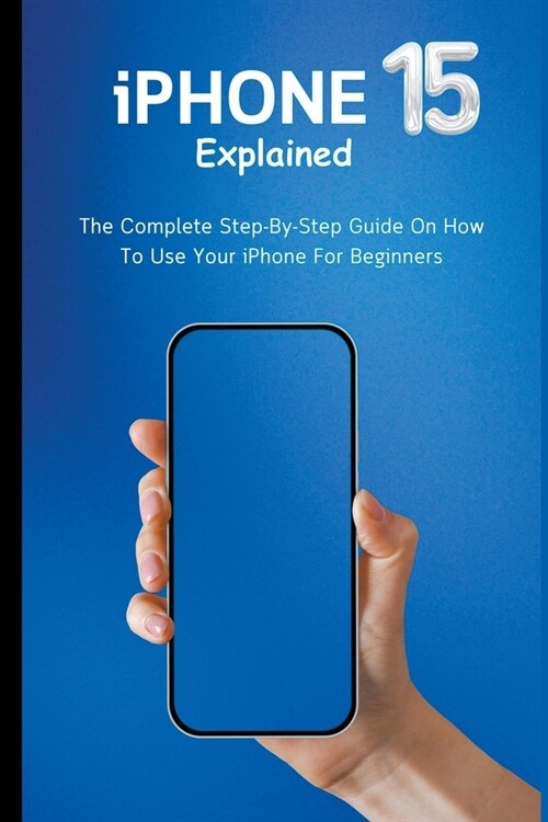 iPhone 15 Explained: The Complete Step-By-Step Guide On How To Use Your iPhone For Beginners (Paperback)