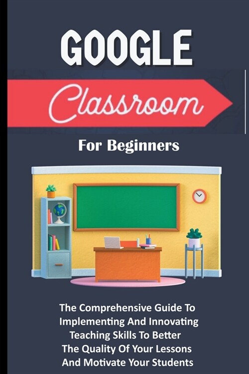 Google Classroom For Beginners: The Comprehensive Guide To Implementing And Innovating Teaching Skills To Better The Quality Of Your Lessons And Motiv (Paperback)