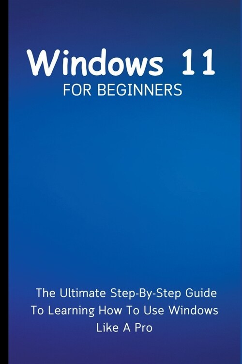 Windows 11 For Beginners: The Ultimate Step-By-Step Guide To Learning How To Use Windows Like A Pro (Paperback)