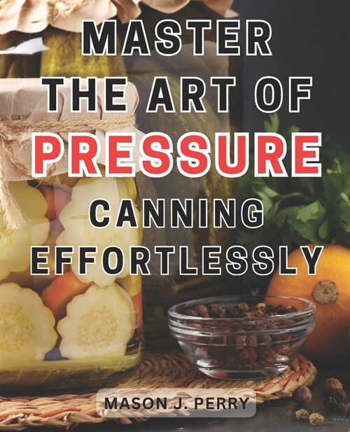 Master the Art of Pressure Canning Effortlessly: Home Create Flavorful Culinary Masterpieces with this Comprehensive Recipe Guide (Paperback)