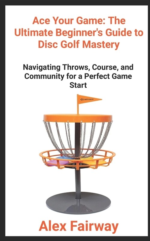 Ace Your Game: The Ultimate Beginners Guide to Disc Golf Mastery From Throws to Triumphs, Mastering the Green and Building a Disc (Paperback)