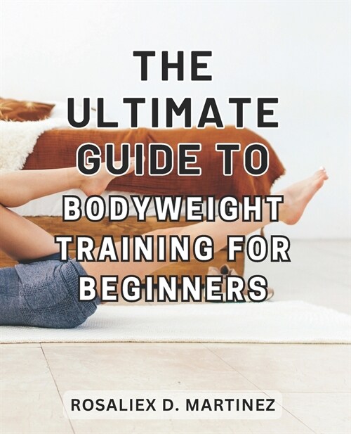 The Ultimate Guide to Bodyweight Training for Beginners: Unlock Your Strength and Transform Your Body with the Essential Beginners Handbook for Bodyw (Paperback)