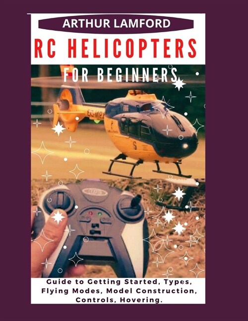 Rc Helicopters for Beginners: Guide to Getting Started, Types, Flying Modes, Model Construction, Controls, Hovering. (Paperback)