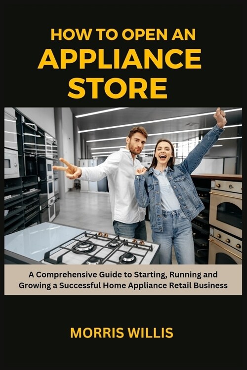 How to Open an Appliance Store: A Comprehensive Guide to Starting, Running and Growing a Successful Home Appliance Retail Business (Paperback)