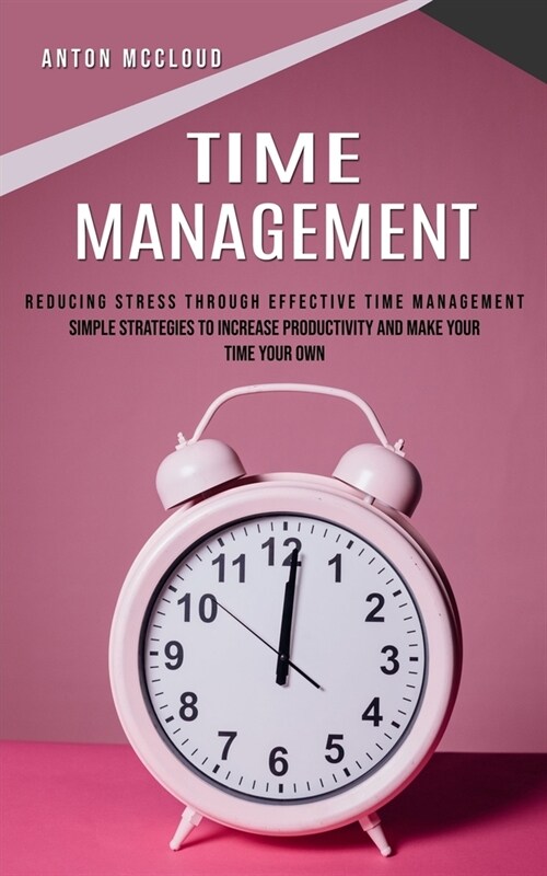 Time Management: Reducing Stress Through Effective Time Management (Simple Strategies to Increase Productivity and Make Your Time Your (Paperback)