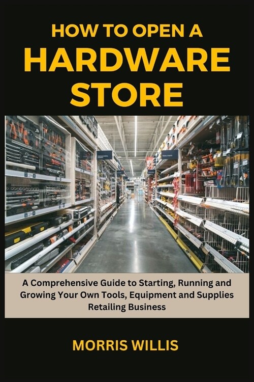 How to Open a Hardware Store: A Comprehensive Guide to Starting, Running and Growing Your Own Tools, Equipment and Supplies Retailing Business (Paperback)