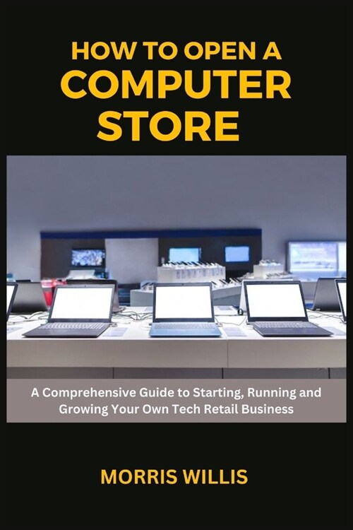 How to Open a Computer Store: A Comprehensive Guide to Starting, Running and Growing Your Own Tech Retail Business (Paperback)