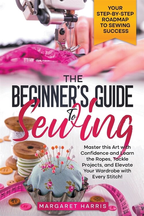 The Beginners Guide to Sewing Your Step-by-Step Roadmap to Sewing Success. Master this Art with Confidence and Learn the Ropes, Tackle Projects, and (Paperback)