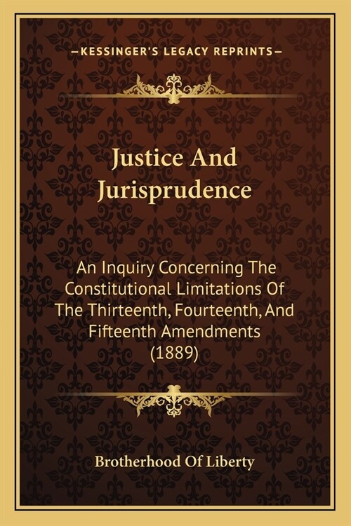 Justice And Jurisprudence: An Inquiry Concerning The Constitutional Limitations Of The Thirteenth, Fourteenth, And Fifteenth Amendments (1889) (Paperback)