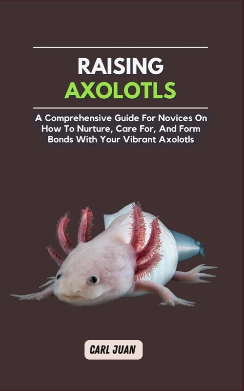 Axolotls: A Comprehensive Guide for Novices On How To Nurture, Care For, And Form Bonds With Your Vibrant Axolotls (Paperback)