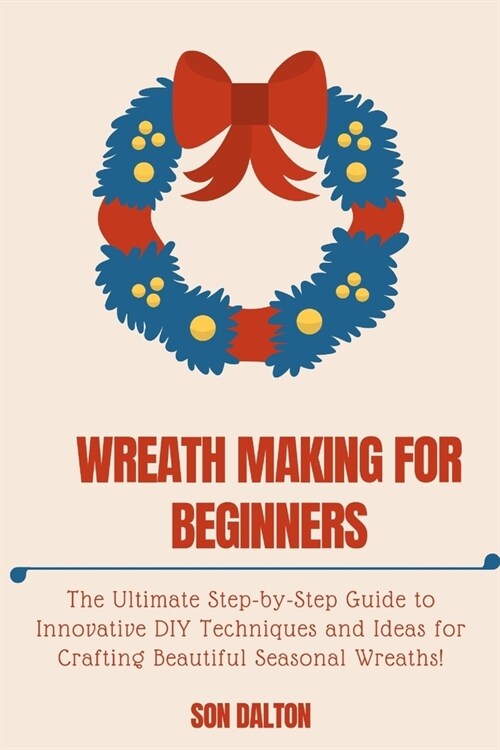 Wreath Making for Beginners: The Ultimate Step-by-Step Guide to Innovative DIY Techniques and Ideas for Crafting Beautiful Seasonal Wreaths (Paperback)