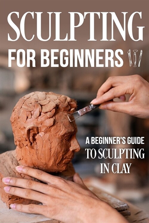 Sculpting for Beginners: A Beginners Guide to Sculpting In Clay: Guide to Sculpt Clay (Paperback)