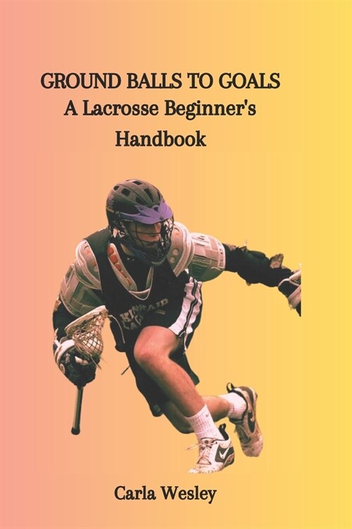 Ground Balls to Goals: A Lacrosse Beginners Handbook (Paperback)
