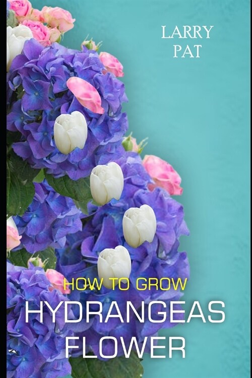 How to Grow Hydrangeas Flower: The beginners guide to growing, caring and harvesting hydrangeas at home and garden plus beautiful varieties (Paperback)