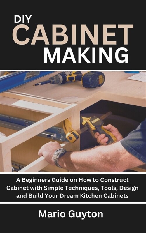 DIY: Cabinet Making: A Beginners Guide on How to Construct Cabinet with Simple Techniques, Tools, Design and Build Your Dre (Paperback)