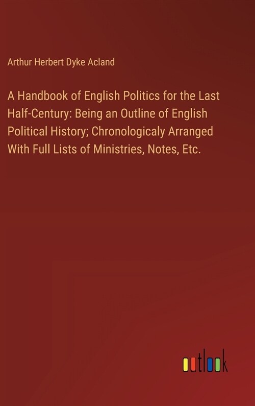 A Handbook of English Politics for the Last Half-Century: Being an Outline of English Political History; Chronologicaly Arranged With Full Lists of Mi (Hardcover)