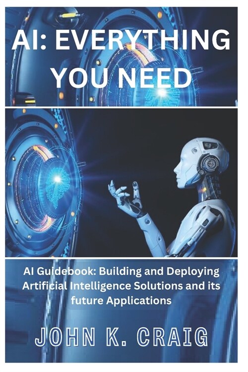 AI: Everything you need: AI Guidebook: Building and Deploying Artificial Intelligence Solutions and its future Application (Paperback)
