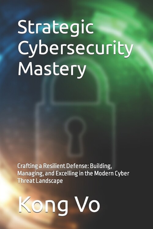 Strategic Cybersecurity Mastery: Crafting a Resilient Defense: Building, Managing, and Excelling in the Modern Cyber Threat Landscape (Paperback)