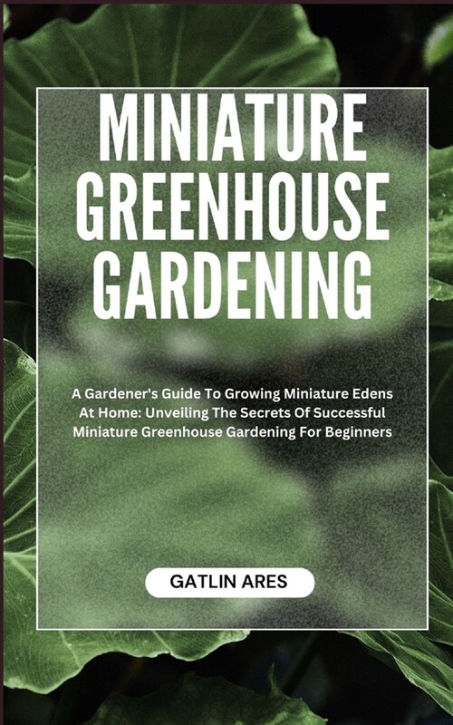 Miniature Greenhouse Gardening: A Gardeners Guide To Growing Miniature Edens At Home: Unveiling The Secrets Of Successful Miniature Greenhouse Garden (Paperback)