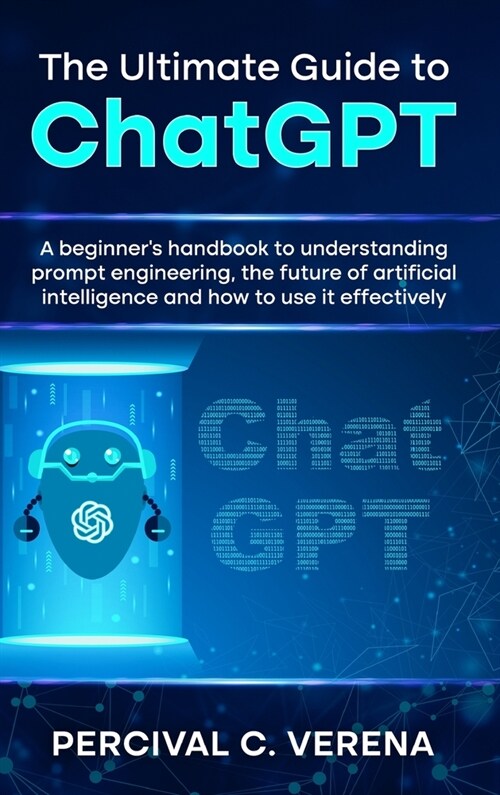 The Ultimate Guide to ChatGPT: A Beginners Handbook to Understanding Prompt Engineering, the Future of Artificial Intelligence and How to Use It Eff (Hardcover)