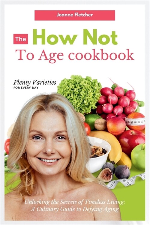 The How Not to Age Cookbook: Unlocking the Secrets of Timeless Living: A Culinary Guide to Defying Aging (Paperback)