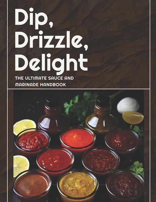 Dip, Drizzle, Delight: The Ultimate Sauce and Marinade Handbook: A Sauce, Condiment and Marinade Cookbook (Paperback)