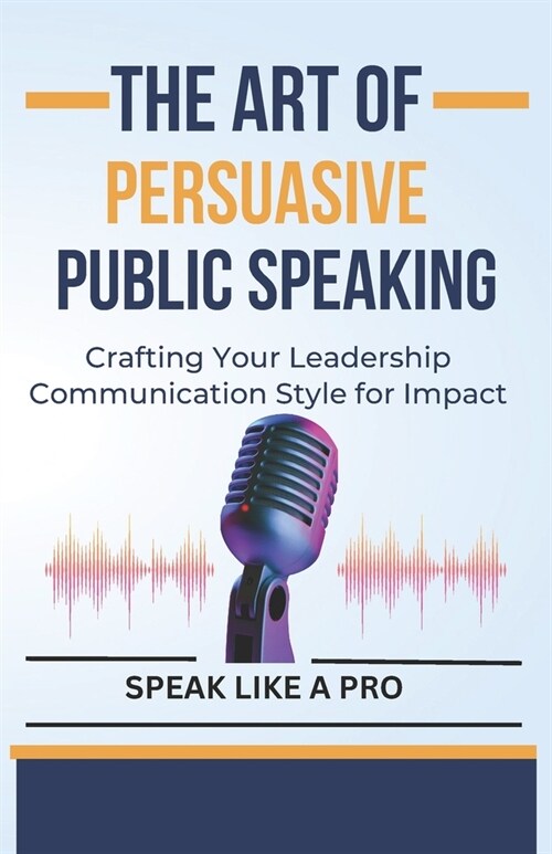 The Art of Persuasive Public Speaking: Crafting Your Leadership Communication Style for Impact (Paperback)