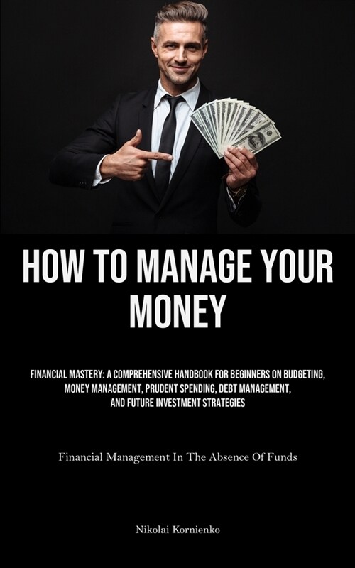 How To Manage Your Money: Financial Mastery: A Comprehensive Handbook For Beginners On Budgeting, Money Management, Prudent Spending, Debt Manag (Paperback)