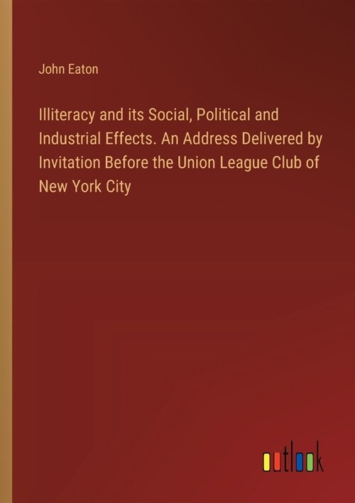 Illiteracy and its Social, Political and Industrial Effects. An Address Delivered by Invitation Before the Union League Club of New York City (Paperback)