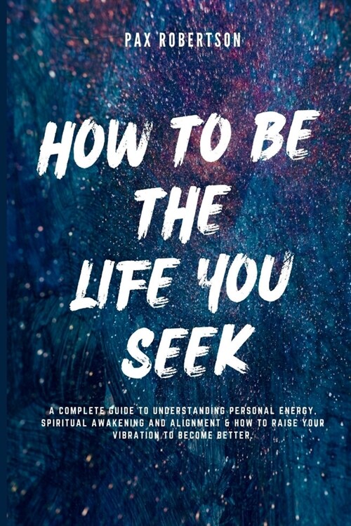 How To Be The Life You Seek: A Complete Guide to Understanding Personal Energy, Spiritual Awakening And Alignment & How to Raise your Vibration to (Paperback)