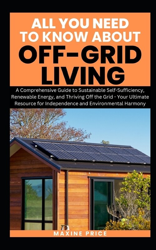 All You Need To Know About Living Off-Grid: A Comprehensive Guide to Sustainable Self-Sufficiency, Renewable Energy, and Thriving Off the Grid - Your (Paperback)