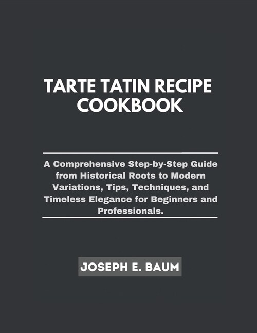 Tarte Tatin Recipe Cookbook: A Comprehensive Step-by- Step Guide from Historical Roots to Modern Variations, Tips, Techniques, and Timeless Eleganc (Paperback)