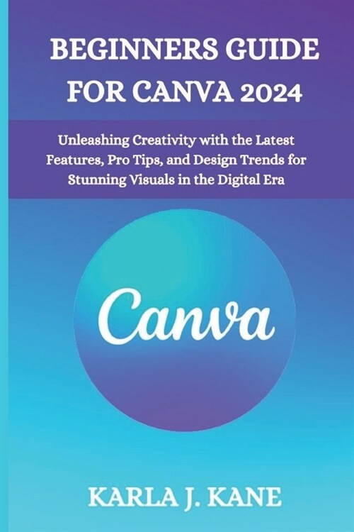 Beginners Guide for Canva 2024: Unleashing Creativity with the Latest Features, Pro Tips, and Design Trends for Stunning Visuals in the Digital Era (Paperback)